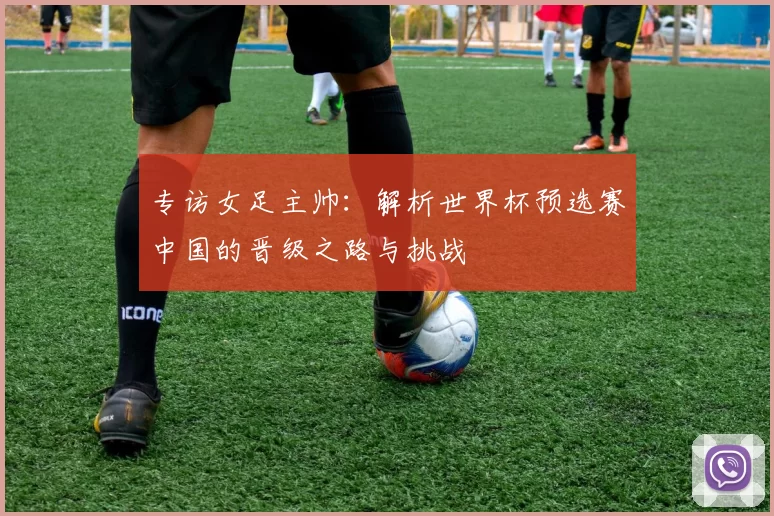 专访女足主帅：解析世界杯预选赛中国的晋级之路与挑战