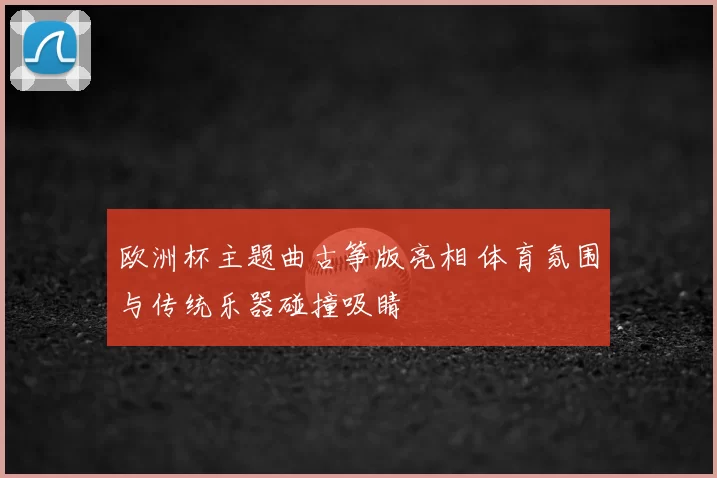 欧洲杯主题曲古筝版亮相 体育氛围与传统乐器碰撞吸睛