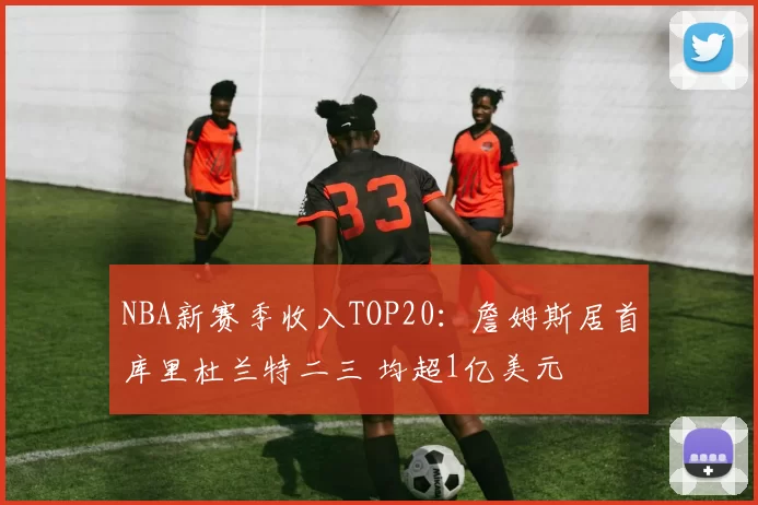 NBA新赛季收入TOP20:詹姆斯居首库里杜兰特二三 均超1亿美元