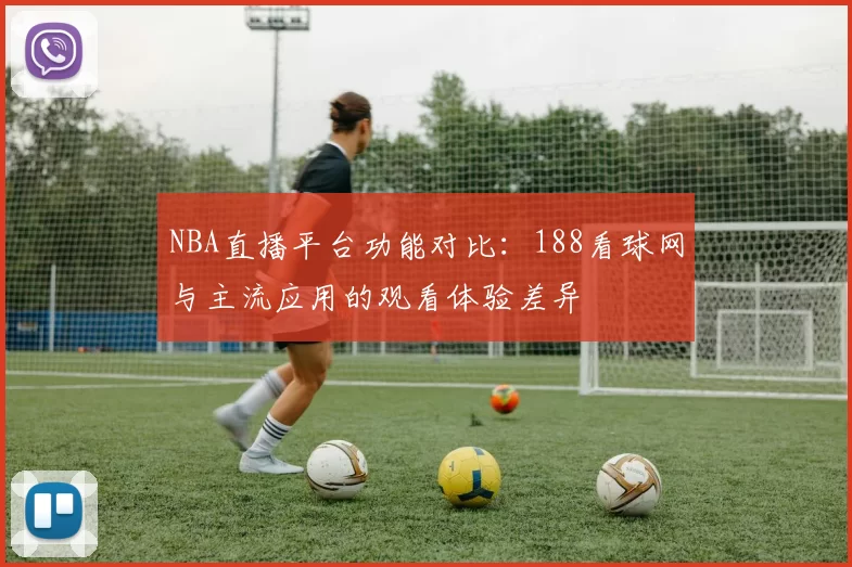 NBA直播平台功能对比：188看球网与主流应用的观看体验差异