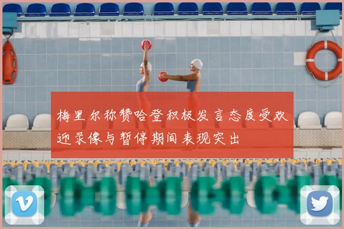 梅里尔称赞哈登积极发言态度受欢迎录像与暂停期间表现突出