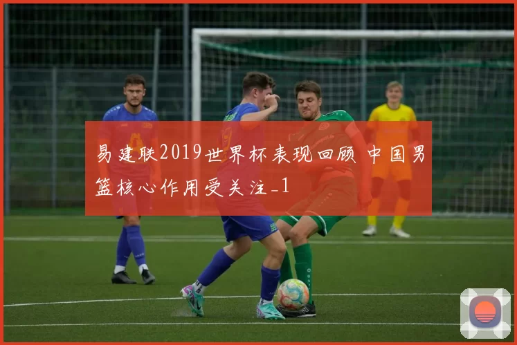 易建联2019世界杯表现回顾 中国男篮核心作用受关注_1