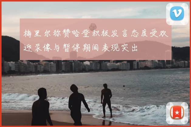 梅里尔称赞哈登积极发言态度受欢迎录像与暂停期间表现突出