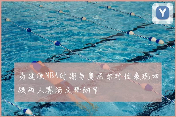 易建联NBA时期与奥尼尔对位表现回顾两人赛场交锋细节