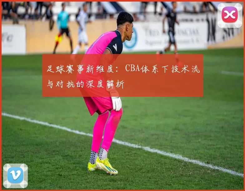 足球赛事新维度：CBA体系下技术流与对抗的深度解析
