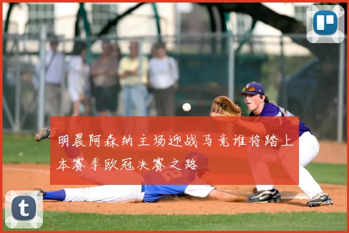 明晨阿森纳主场迎战马竞谁将踏上本赛季欧冠决赛之路