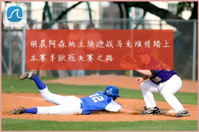 明晨阿森纳主场迎战马竞谁将踏上本赛季欧冠决赛之路