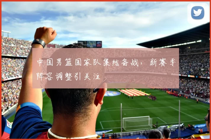 中国男篮国家队集结备战，新赛季阵容调整引关注