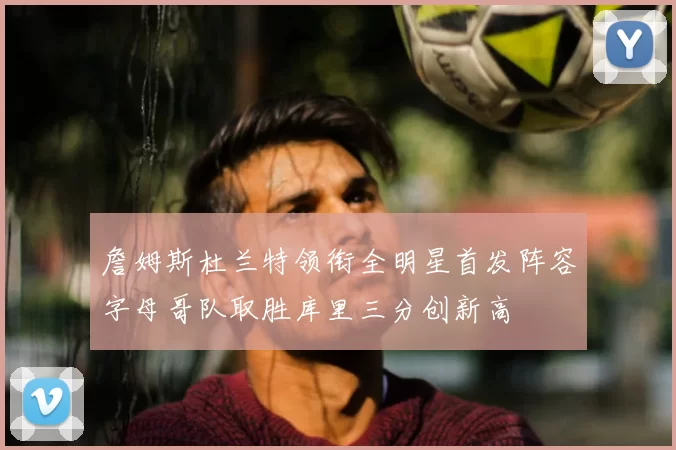 詹姆斯杜兰特领衔全明星首发阵容字母哥队取胜库里三分创新高