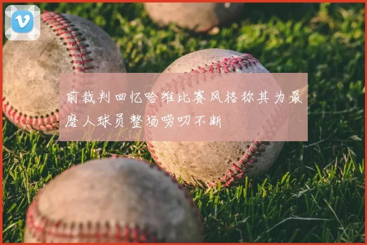 前裁判回忆哈维比赛风格称其为最磨人球员整场唠叨不断