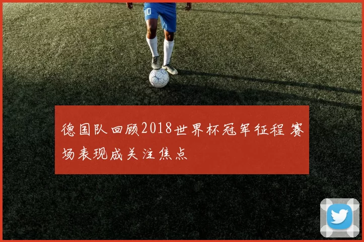 德国队回顾2018世界杯冠军征程 赛场表现成关注焦点