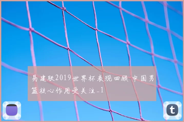 易建联2019世界杯表现回顾 中国男篮核心作用受关注_1