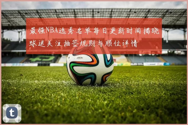 最强NBA选秀名单每日更新时间揭晓球迷关注抽签规则与顺位详情