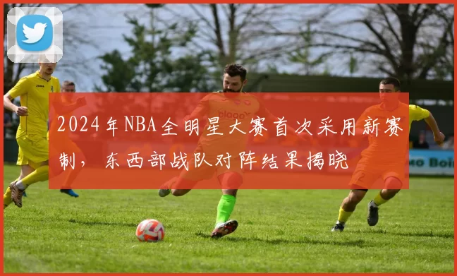 2024年NBA全明星大赛首次采用新赛制,东西部战队对阵结果揭晓