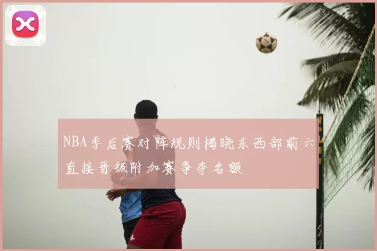 NBA季后赛对阵规则揭晓东西部前六直接晋级附加赛争夺名额