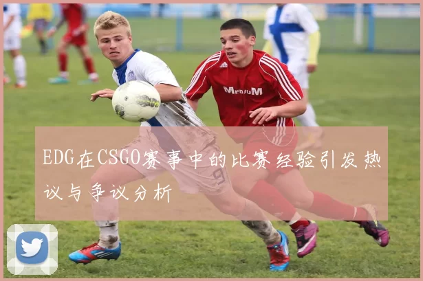 EDG在CSGO赛事中的比赛经验引发热议与争议分析
