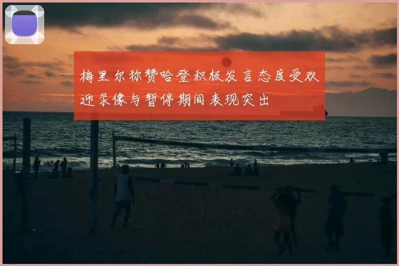 梅里尔称赞哈登积极发言态度受欢迎录像与暂停期间表现突出