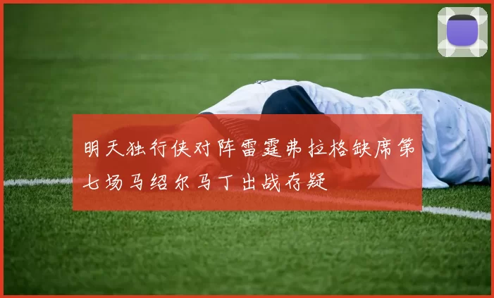 明天独行侠对阵雷霆弗拉格缺席第七场马绍尔马丁出战存疑